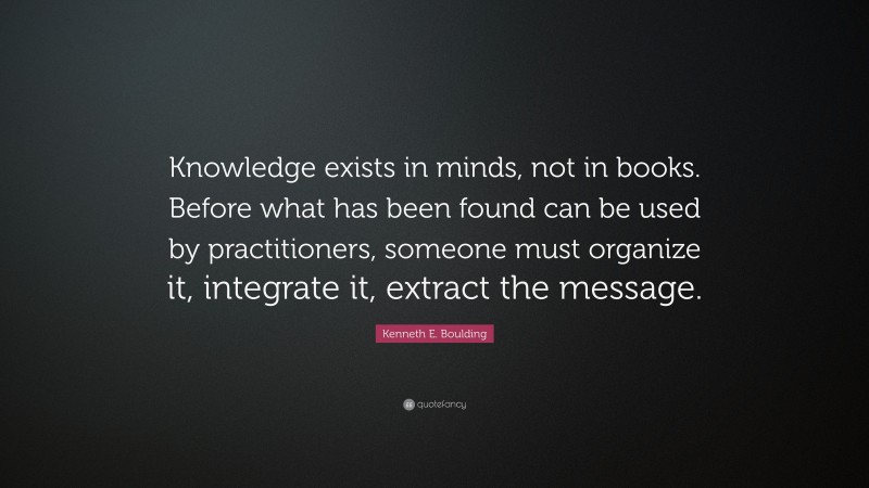Kenneth E. Boulding Quote: “Knowledge exists in minds, not in books. Before what has been found can be used by practitioners, someone must organize it, integrate it, extract the message.”