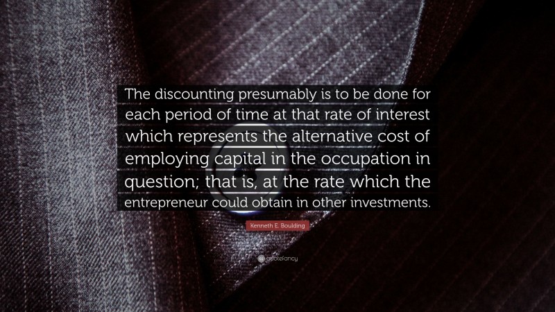 Kenneth E. Boulding Quote: “The discounting presumably is to be done for each period of time at that rate of interest which represents the alternative cost of employing capital in the occupation in question; that is, at the rate which the entrepreneur could obtain in other investments.”