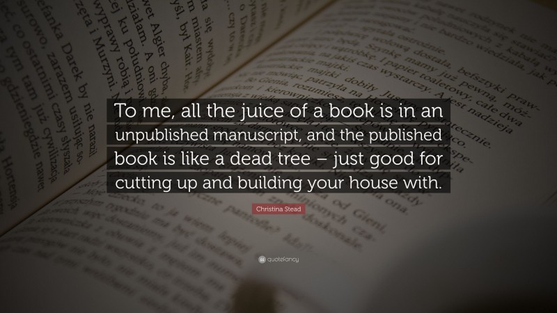 Christina Stead Quote: “To me, all the juice of a book is in an unpublished manuscript, and the published book is like a dead tree – just good for cutting up and building your house with.”