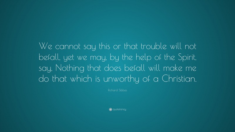 Richard Sibbes Quote: “We cannot say this or that trouble will not befall, yet we may, by the help of the Spirit, say, Nothing that does befall will make me do that which is unworthy of a Christian.”