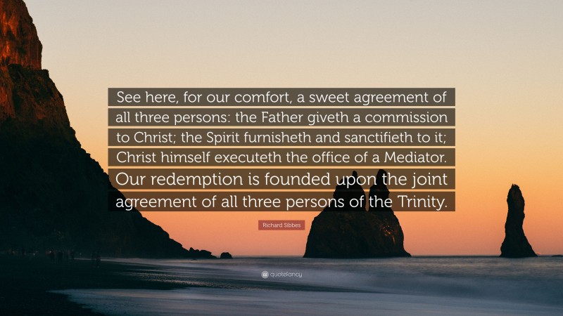 Richard Sibbes Quote: “See here, for our comfort, a sweet agreement of all three persons: the Father giveth a commission to Christ; the Spirit furnisheth and sanctifieth to it; Christ himself executeth the office of a Mediator. Our redemption is founded upon the joint agreement of all three persons of the Trinity.”