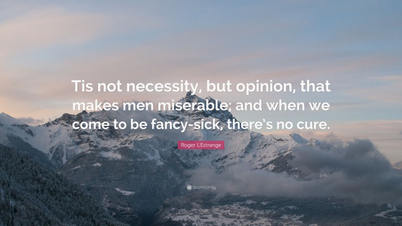 Roger L'Estrange Quote: “Tis not necessity, but opinion, that makes men miserable; and when we come to be fancy-sick, there’s no cure.”