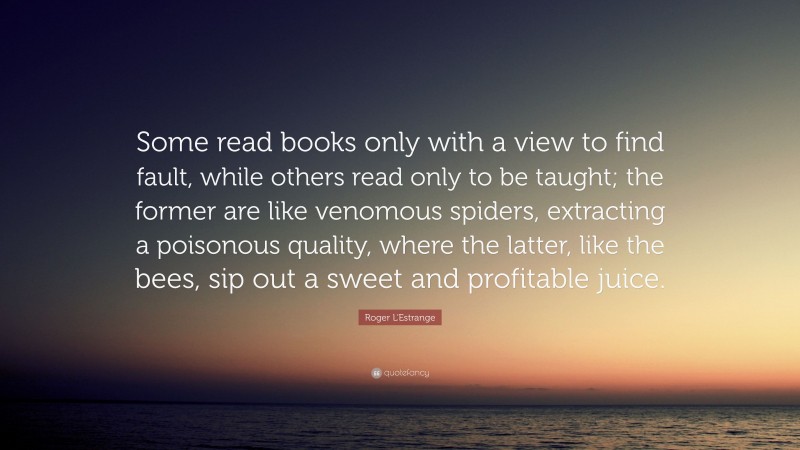 Roger L'Estrange Quote: “Some read books only with a view to find fault, while others read only to be taught; the former are like venomous spiders, extracting a poisonous quality, where the latter, like the bees, sip out a sweet and profitable juice.”