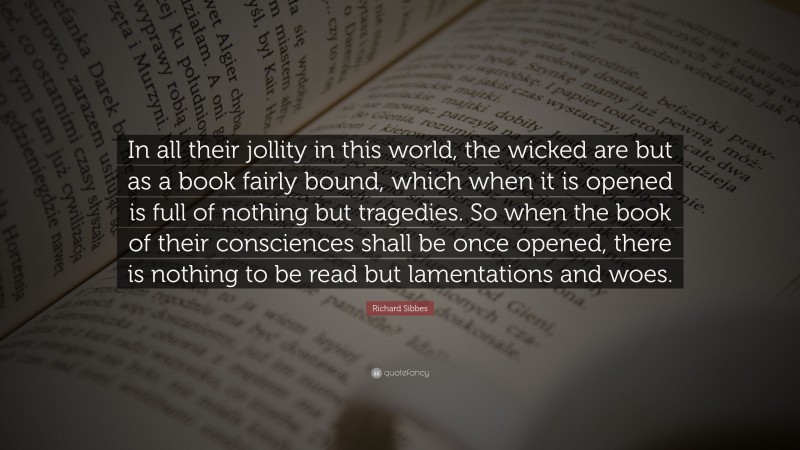 Richard Sibbes Quote: “In all their jollity in this world, the wicked are but as a book fairly bound, which when it is opened is full of nothing but tragedies. So when the book of their consciences shall be once opened, there is nothing to be read but lamentations and woes.”