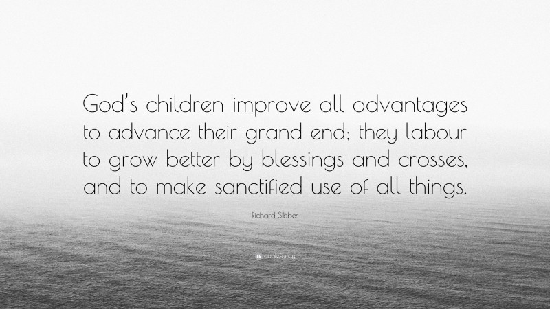 Richard Sibbes Quote: “God’s children improve all advantages to advance their grand end; they labour to grow better by blessings and crosses, and to make sanctified use of all things.”