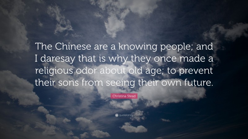 Christina Stead Quote: “The Chinese are a knowing people; and I daresay that is why they once made a religious odor about old age; to prevent their sons from seeing their own future.”