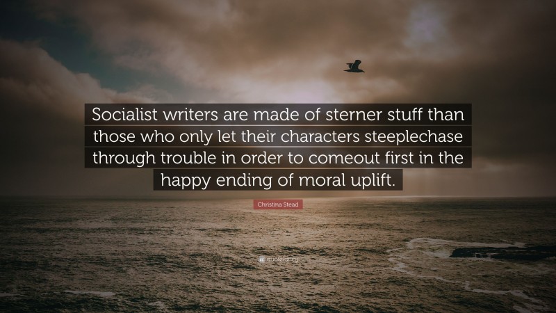 Christina Stead Quote: “Socialist writers are made of sterner stuff than those who only let their characters steeplechase through trouble in order to comeout first in the happy ending of moral uplift.”