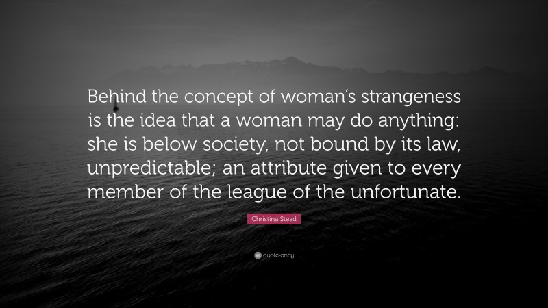 Christina Stead Quote: “Behind the concept of woman’s strangeness is the idea that a woman may do anything: she is below society, not bound by its law, unpredictable; an attribute given to every member of the league of the unfortunate.”