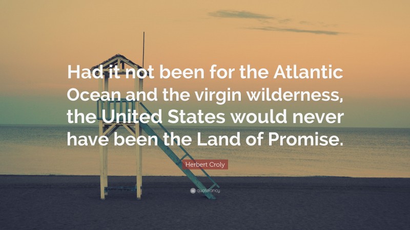 Herbert Croly Quote: “Had it not been for the Atlantic Ocean and the virgin wilderness, the United States would never have been the Land of Promise.”
