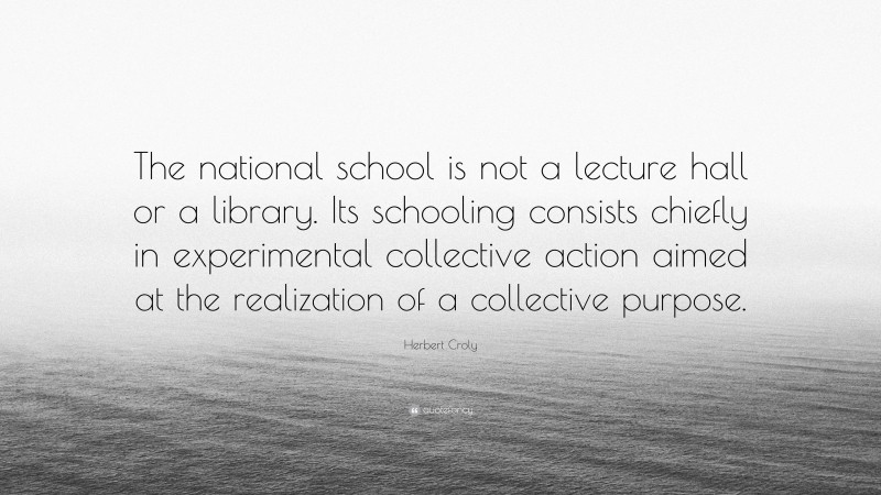 Herbert Croly Quote: “The national school is not a lecture hall or a library. Its schooling consists chiefly in experimental collective action aimed at the realization of a collective purpose.”