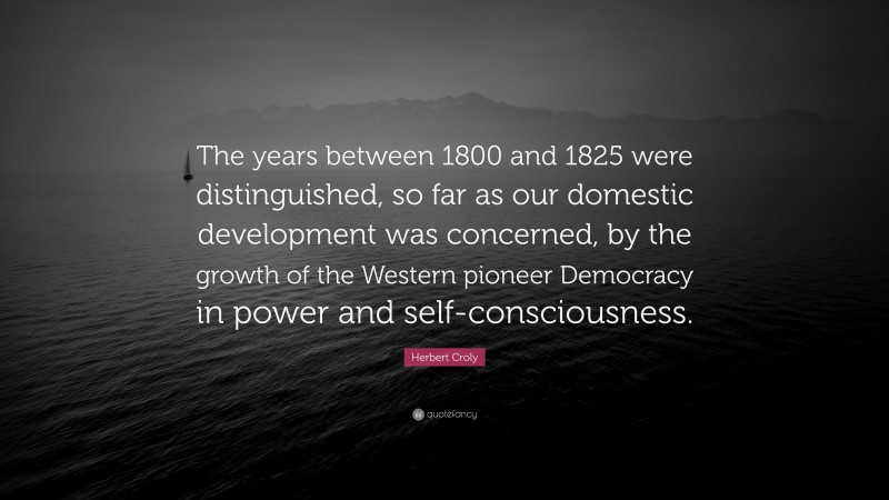 Herbert Croly Quote: “The years between 1800 and 1825 were distinguished, so far as our domestic development was concerned, by the growth of the Western pioneer Democracy in power and self-consciousness.”