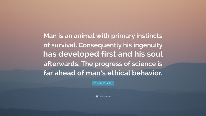 Charlie Chaplin Quote: “Man is an animal with primary instincts of survival. Consequently his ingenuity has developed first and his soul afterwards. The progress of science is far ahead of man’s ethical behavior.”