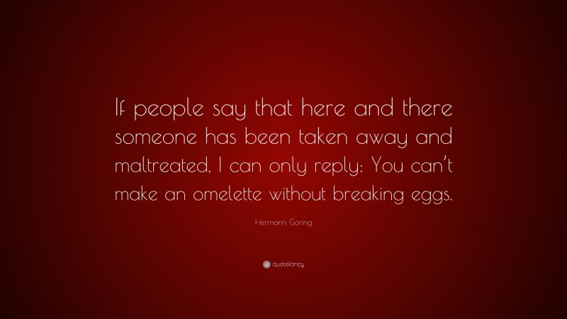 Hermann Goring Quote: “If people say that here and there someone has been taken away and maltreated, I can only reply: You can’t make an omelette without breaking eggs.”