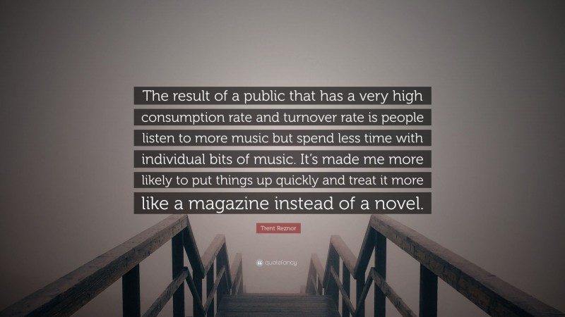 Trent Reznor Quote: “The result of a public that has a very high consumption rate and turnover rate is people listen to more music but spend less time with individual bits of music. It’s made me more likely to put things up quickly and treat it more like a magazine instead of a novel.”