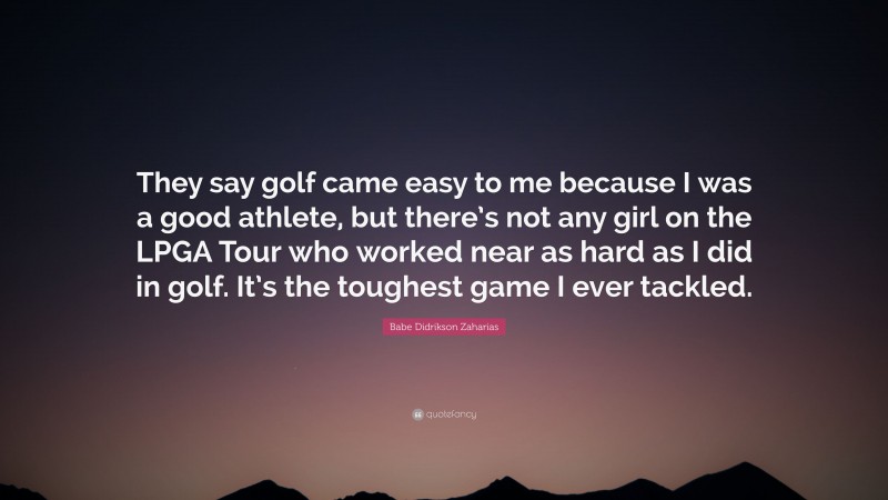 Babe Didrikson Zaharias Quote: “They say golf came easy to me because I was a good athlete, but there’s not any girl on the LPGA Tour who worked near as hard as I did in golf. It’s the toughest game I ever tackled.”