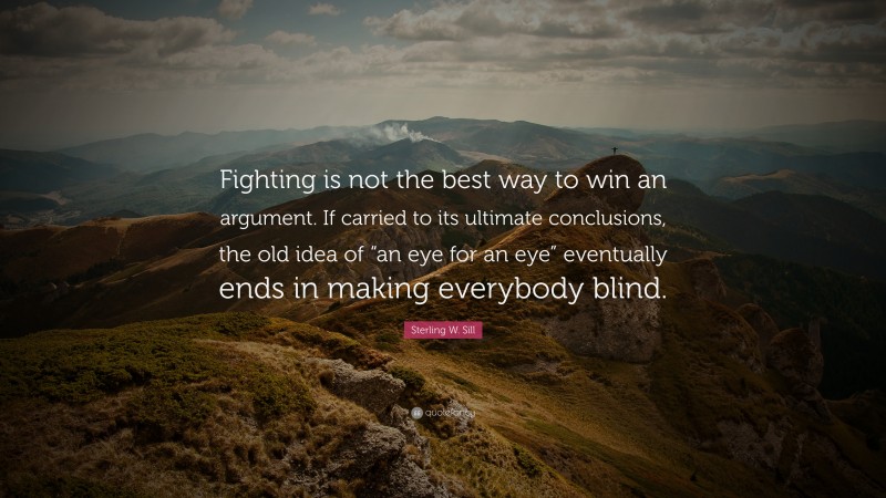 Sterling W. Sill Quote: “Fighting is not the best way to win an argument. If carried to its ultimate conclusions, the old idea of “an eye for an eye” eventually ends in making everybody blind.”