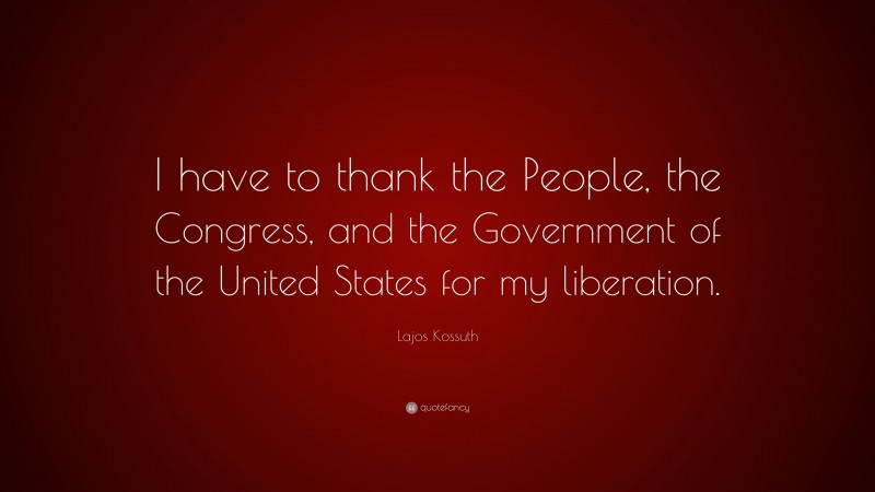 Lajos Kossuth Quote: “I have to thank the People, the Congress, and the Government of the United States for my liberation.”