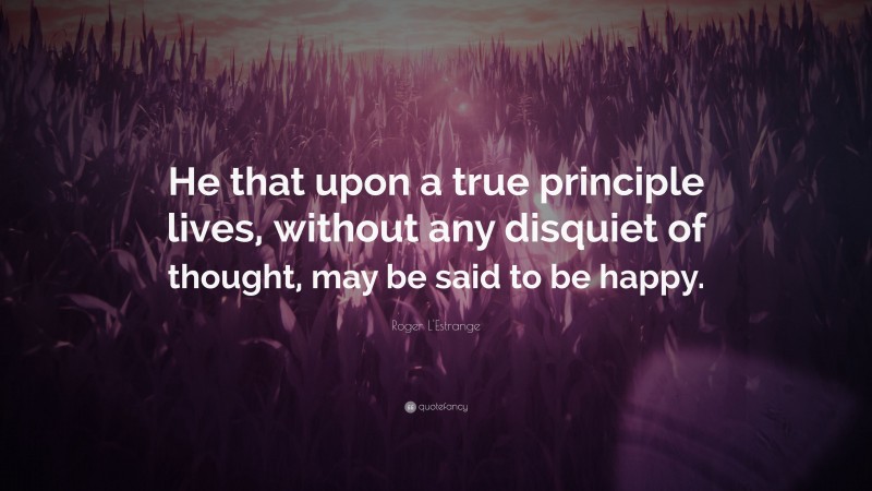Roger L'Estrange Quote: “He that upon a true principle lives, without any disquiet of thought, may be said to be happy.”