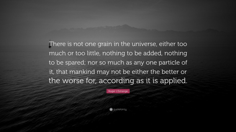 Roger L'Estrange Quote: “There is not one grain in the universe, either too much or too little, nothing to be added, nothing to be spared; nor so much as any one particle of it, that mankind may not be either the better or the worse for, according as it is applied.”