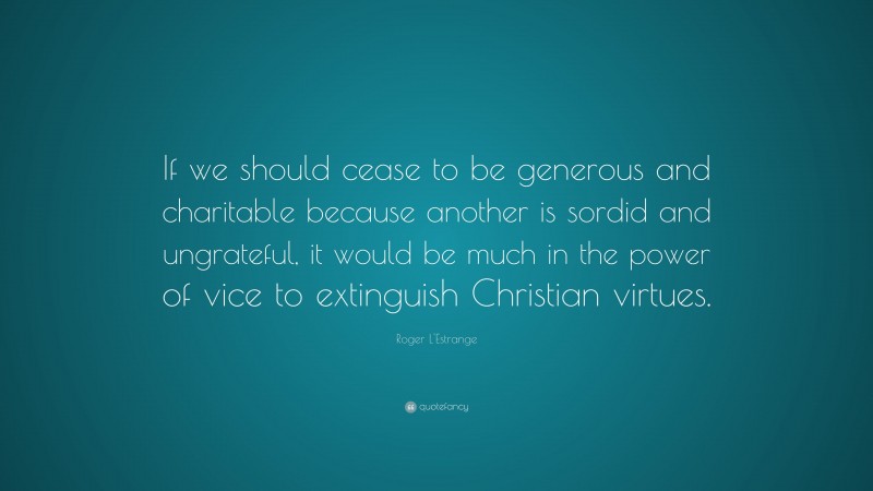 Roger L'Estrange Quote: “If we should cease to be generous and charitable because another is sordid and ungrateful, it would be much in the power of vice to extinguish Christian virtues.”