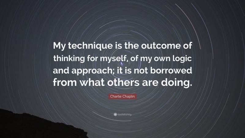 Charlie Chaplin Quote: “My technique is the outcome of thinking for myself, of my own logic and approach; it is not borrowed from what others are doing.”