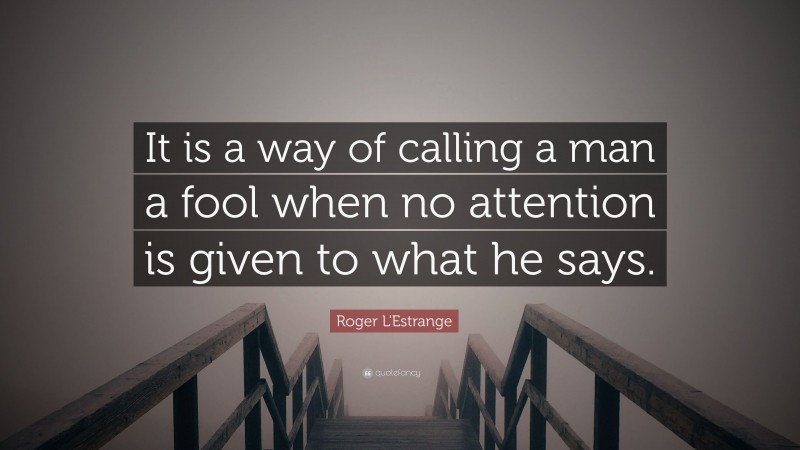 Roger L'Estrange Quote: “It is a way of calling a man a fool when no attention is given to what he says.”