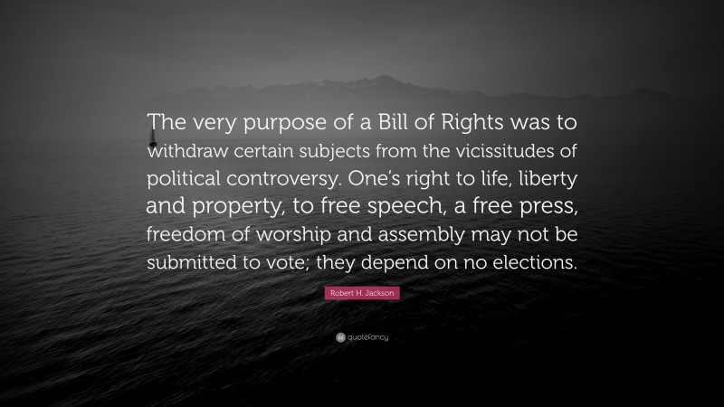 Robert H. Jackson Quote: “The very purpose of a Bill of Rights was to withdraw certain subjects from the vicissitudes of political controversy. One’s right to life, liberty and property, to free speech, a free press, freedom of worship and assembly may not be submitted to vote; they depend on no elections.”