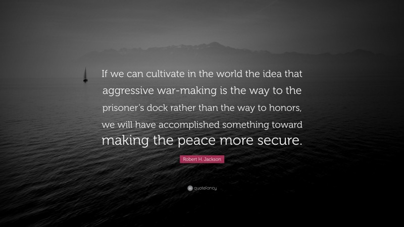 Robert H. Jackson Quote: “If we can cultivate in the world the idea that aggressive war-making is the way to the prisoner’s dock rather than the way to honors, we will have accomplished something toward making the peace more secure.”