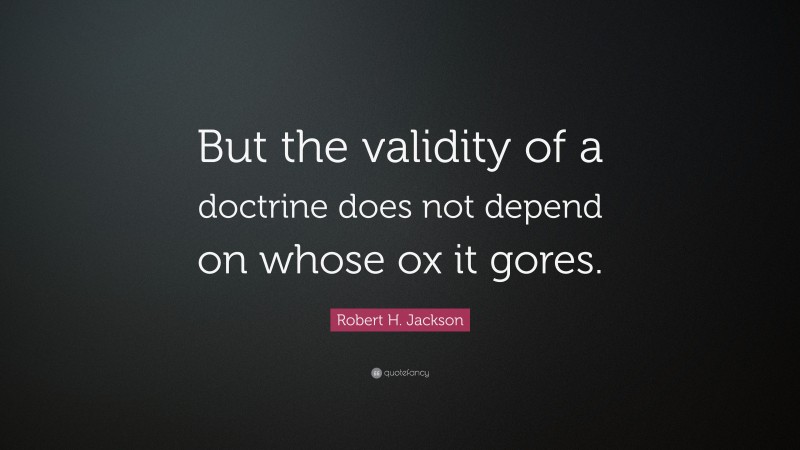 Robert H. Jackson Quote: “But the validity of a doctrine does not depend on whose ox it gores.”