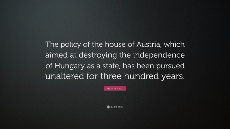 Lajos Kossuth Quote: “The policy of the house of Austria, which aimed at destroying the independence of Hungary as a state, has been pursued unaltered for three hundred years.”