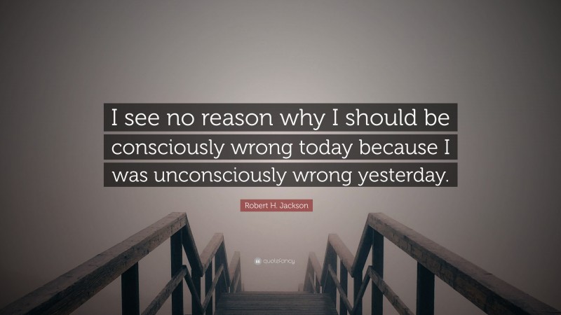 Robert H. Jackson Quote: “I see no reason why I should be consciously wrong today because I was unconsciously wrong yesterday.”