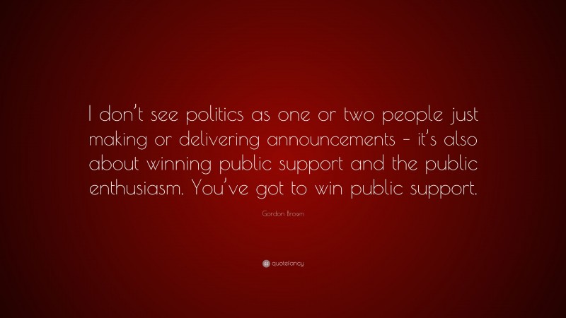 Gordon Brown Quote: “I don’t see politics as one or two people just making or delivering announcements – it’s also about winning public support and the public enthusiasm. You’ve got to win public support.”