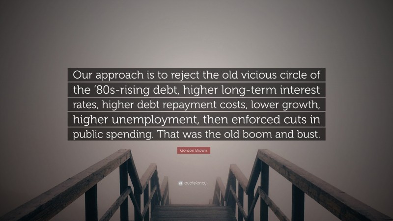 Gordon Brown Quote: “Our approach is to reject the old vicious circle of the ’80s-rising debt, higher long-term interest rates, higher debt repayment costs, lower growth, higher unemployment, then enforced cuts in public spending. That was the old boom and bust.”