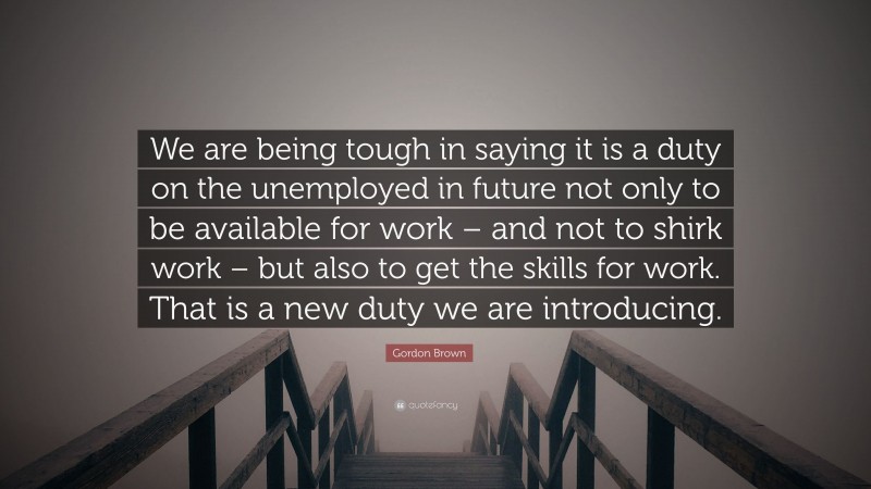 Gordon Brown Quote: “We are being tough in saying it is a duty on the unemployed in future not only to be available for work – and not to shirk work – but also to get the skills for work. That is a new duty we are introducing.”