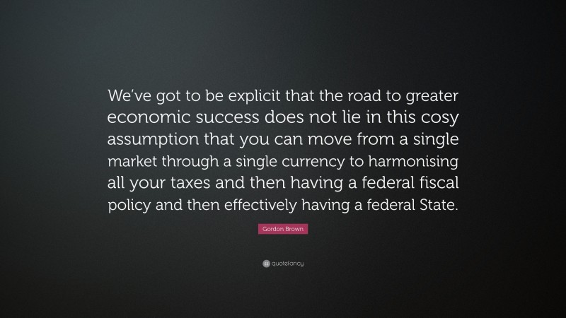 Gordon Brown Quote: “We’ve got to be explicit that the road to greater economic success does not lie in this cosy assumption that you can move from a single market through a single currency to harmonising all your taxes and then having a federal fiscal policy and then effectively having a federal State.”