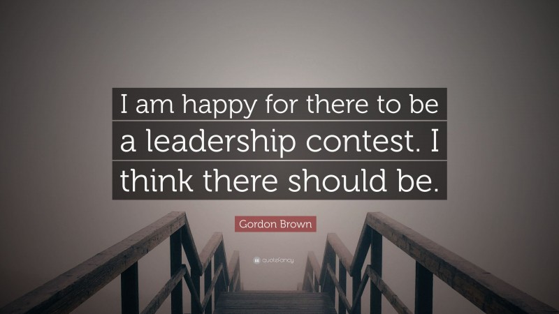 Gordon Brown Quote: “I am happy for there to be a leadership contest. I think there should be.”