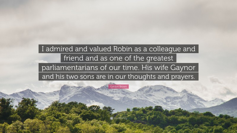 Gordon Brown Quote: “I admired and valued Robin as a colleague and friend and as one of the greatest parliamentarians of our time. His wife Gaynor and his two sons are in our thoughts and prayers.”