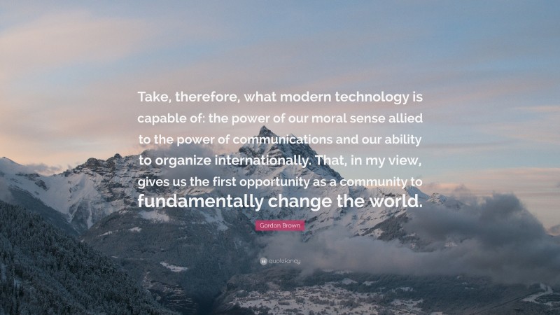 Gordon Brown Quote: “Take, therefore, what modern technology is capable of: the power of our moral sense allied to the power of communications and our ability to organize internationally. That, in my view, gives us the first opportunity as a community to fundamentally change the world.”