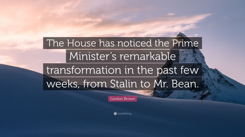 Gordon Brown Quote: “The House has noticed the Prime Minister’s remarkable transformation in the past few weeks, from Stalin to Mr. Bean.”