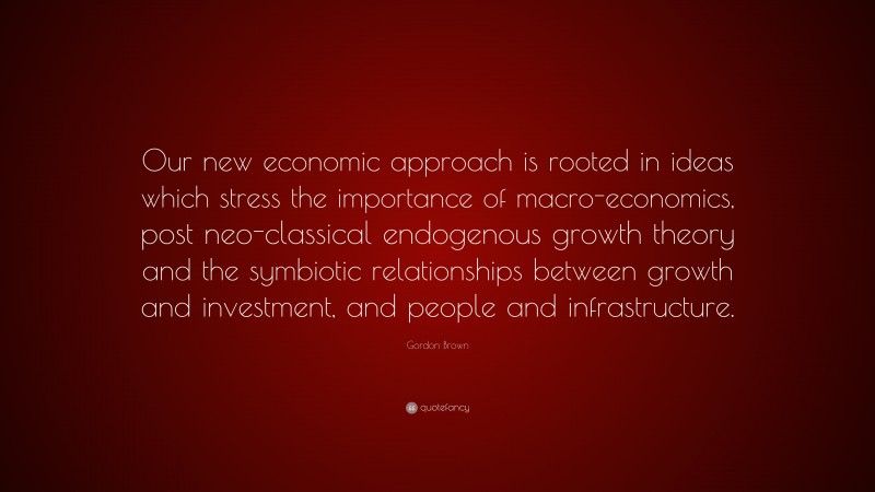 Gordon Brown Quote: “Our new economic approach is rooted in ideas which stress the importance of macro-economics, post neo-classical endogenous growth theory and the symbiotic relationships between growth and investment, and people and infrastructure.”