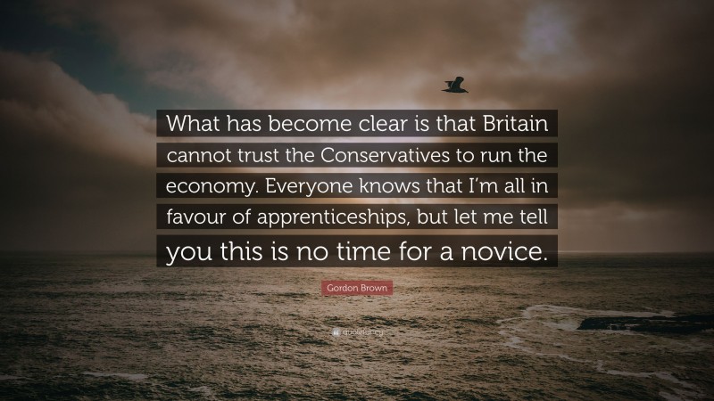 Gordon Brown Quote: “What has become clear is that Britain cannot trust the Conservatives to run the economy. Everyone knows that I’m all in favour of apprenticeships, but let me tell you this is no time for a novice.”