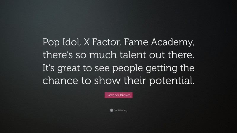 Gordon Brown Quote: “Pop Idol, X Factor, Fame Academy, there’s so much talent out there. It’s great to see people getting the chance to show their potential.”