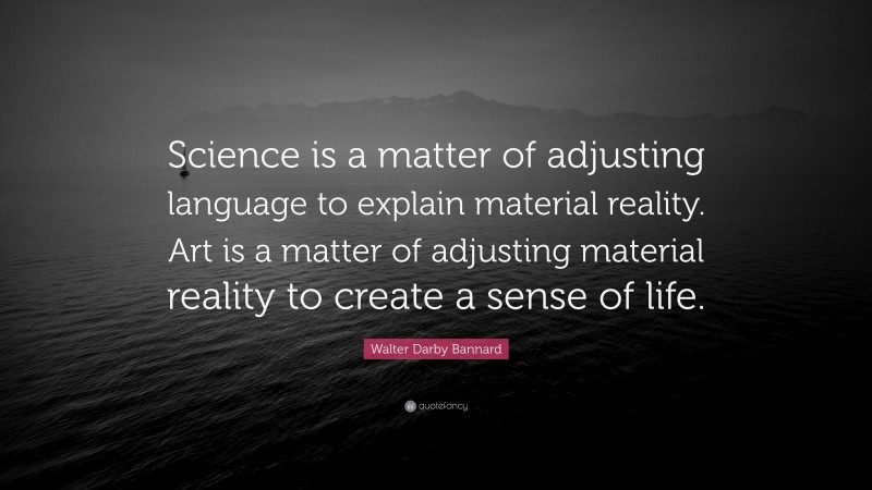 Walter Darby Bannard Quote: “Science is a matter of adjusting language to explain material reality. Art is a matter of adjusting material reality to create a sense of life.”
