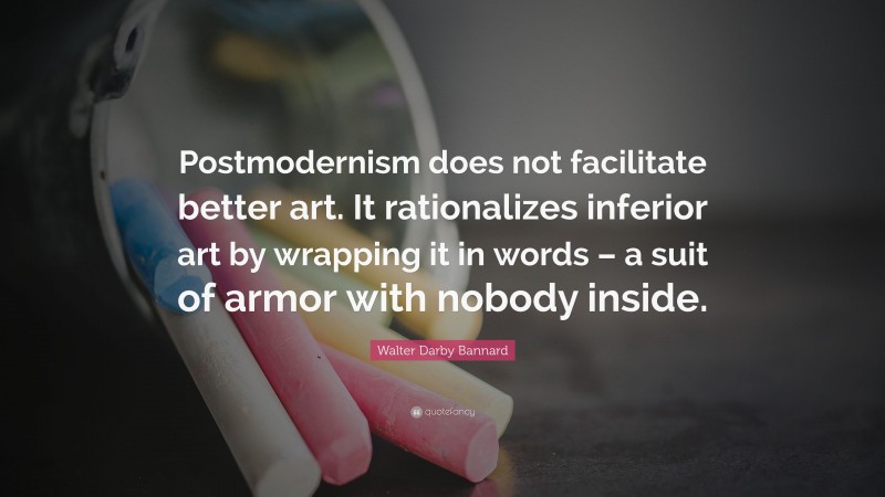 Walter Darby Bannard Quote: “Postmodernism does not facilitate better art. It rationalizes inferior art by wrapping it in words – a suit of armor with nobody inside.”