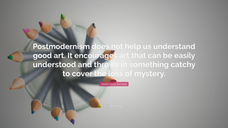 Walter Darby Bannard Quote: “Postmodernism does not help us understand good art. It encourages art that can be easily understood and throws in something catchy to cover the loss of mystery.”