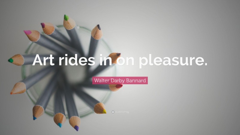 Walter Darby Bannard Quote: “Art rides in on pleasure.”