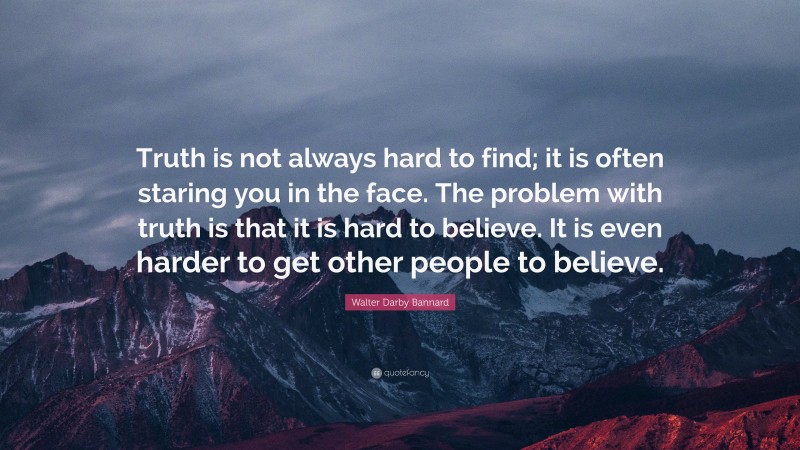 Walter Darby Bannard Quote: “Truth is not always hard to find; it is often staring you in the face. The problem with truth is that it is hard to believe. It is even harder to get other people to believe.”