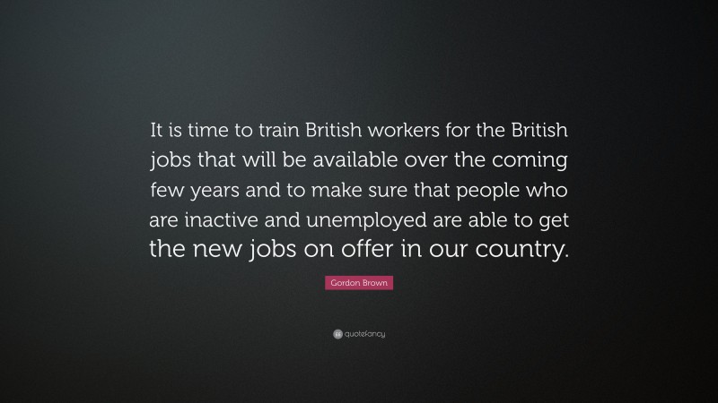 Gordon Brown Quote: “It is time to train British workers for the British jobs that will be available over the coming few years and to make sure that people who are inactive and unemployed are able to get the new jobs on offer in our country.”