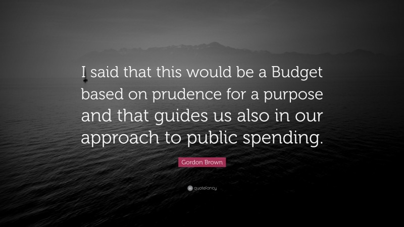 Gordon Brown Quote: “I said that this would be a Budget based on prudence for a purpose and that guides us also in our approach to public spending.”