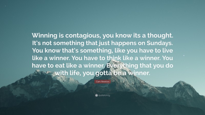 Cam Newton Quote: “Winning is contagious, you know its a thought. It’s not something that just happens on Sundays. You know that’s something, like you have to live like a winner. You have to think like a winner. You have to eat like a winner. Everything that you do with life, you gotta be a winner.”